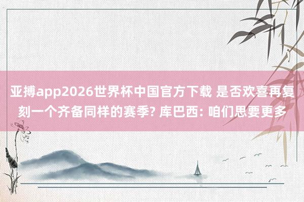 亚搏app2026世界杯中国官方下载 是否欢喜再复刻一个齐备同样的赛季? 库巴西: 咱们思要更多