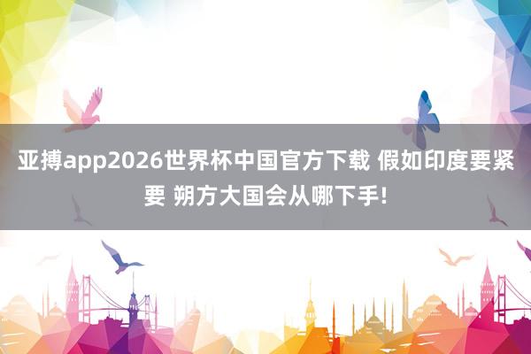 亚搏app2026世界杯中国官方下载 假如印度要紧要 朔方大国会从哪下手!