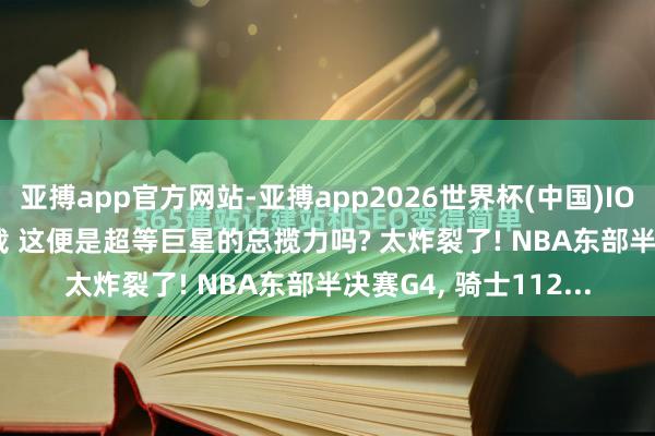 亚搏app官方网站-亚搏app2026世界杯(中国)IOS/Android官方下载 这便是超等巨星的总揽力吗? 太炸裂了! NBA东部半决赛G4， 骑士112...
