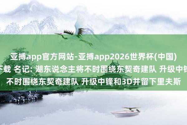 亚搏app官方网站-亚搏app2026世界杯(中国)IOS/Android官方下载 名记: 湖东说念主将不时围绕东契奇建队 升级中锋和3D并留下里夫斯