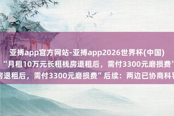 亚搏app官方网站-亚搏app2026世界杯(中国)IOS/Android官方下载 “月租10万元长租栈房退租后，需付3300元磨损费”后续：两边已协商科罚