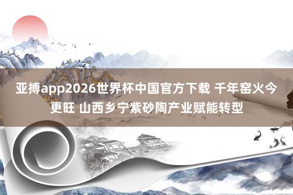 亚搏app2026世界杯中国官方下载 千年窑火今更旺 山西乡宁紫砂陶产业赋能转型