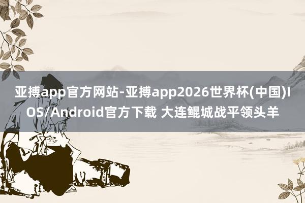 亚搏app官方网站-亚搏app2026世界杯(中国)IOS/Android官方下载 大连鲲城战平领头羊