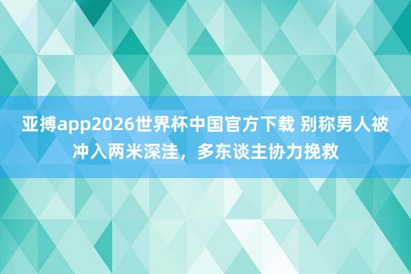亚搏app2026世界杯中国官方下载 别称男人被冲入两米深洼，多东谈主协力挽救