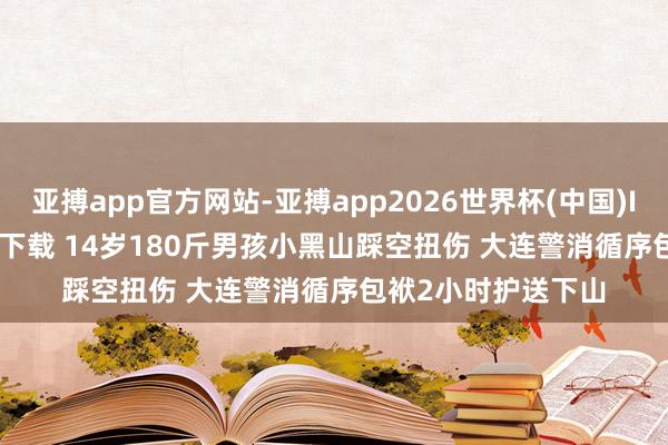 亚搏app官方网站-亚搏app2026世界杯(中国)IOS/Android官方下载 14岁180斤男孩小黑山踩空扭伤 大连警消循序包袱2小时护送下山