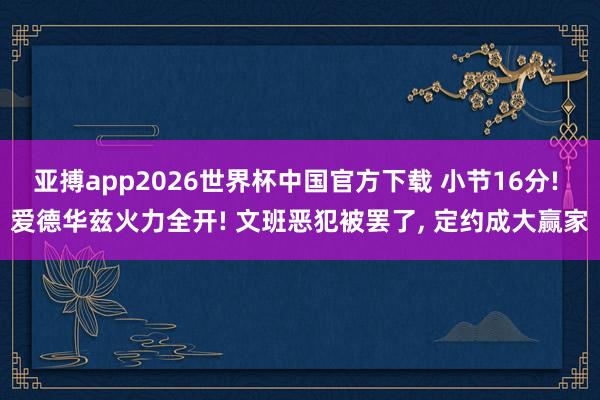 亚搏app2026世界杯中国官方下载 小节16分! 爱德华兹火力全开! 文班恶犯被罢了， 定约成大赢家