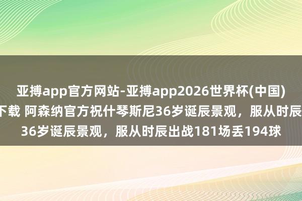 亚搏app官方网站-亚搏app2026世界杯(中国)IOS/Android官方下载 阿森纳官方祝什琴斯尼36岁诞辰景观，服从时辰出战181场丢194球