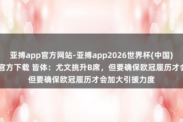 亚搏app官方网站-亚搏app2026世界杯(中国)IOS/Android官方下载 皆体：尤文挑升B席，但要确保欧冠履历才会加大引援力度
