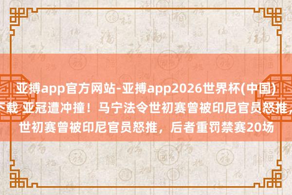 亚搏app官方网站-亚搏app2026世界杯(中国)IOS/Android官方下载 亚冠遭冲撞！马宁法令世初赛曾被印尼官员怒推，后者重罚禁赛20场