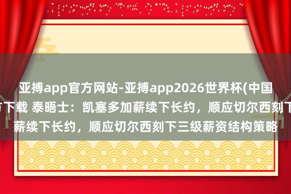 亚搏app官方网站-亚搏app2026世界杯(中国)IOS/Android官方下载 泰晤士：凯塞多加薪续下长约，顺应切尔西刻下三级薪资结构策略