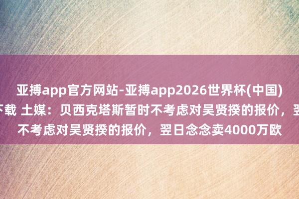 亚搏app官方网站-亚搏app2026世界杯(中国)IOS/Android官方下载 土媒：贝西克塔斯暂时不考虑对吴贤揆的报价，翌日念念卖4000万欧
