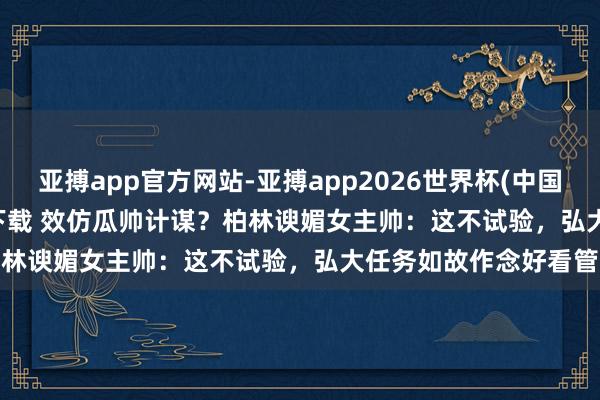 亚搏app官方网站-亚搏app2026世界杯(中国)IOS/Android官方下载 效仿瓜帅计谋？柏林谀媚女主帅：这不试验，弘大任务如故作念好看管