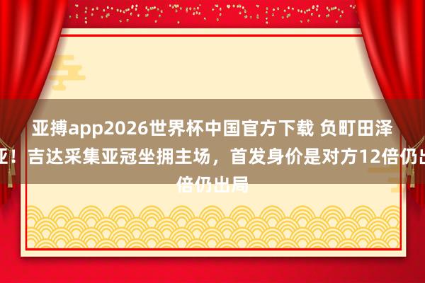 亚搏app2026世界杯中国官方下载 负町田泽维亚！吉达采集亚冠坐拥主场，首发身价是对方12倍仍出局