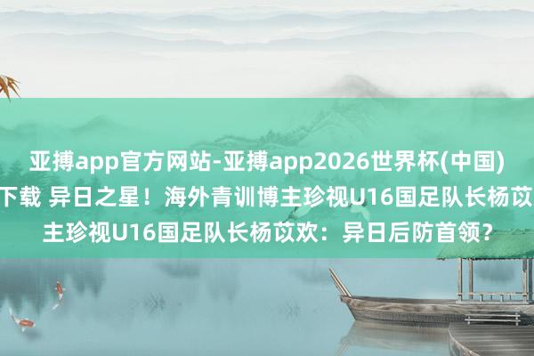 亚搏app官方网站-亚搏app2026世界杯(中国)IOS/Android官方下载 异日之星！海外青训博主珍视U16国足队长杨苡欢：异日后防首领？