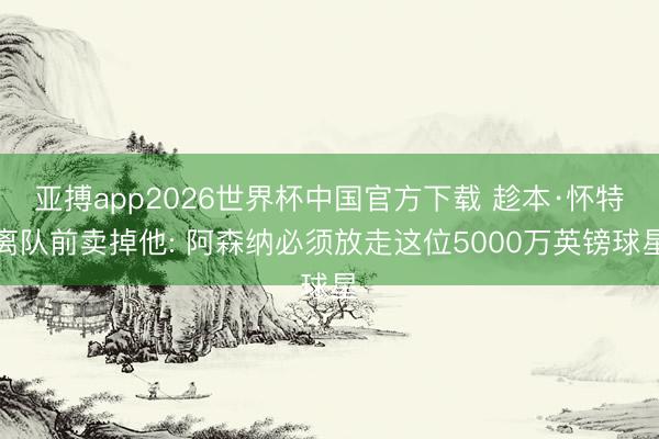 亚搏app2026世界杯中国官方下载 趁本·怀特离队前卖掉他: 阿森纳必须放走这位5000万英镑球星