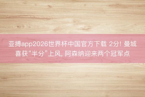 亚搏app2026世界杯中国官方下载 2分! 曼城喜获“半分”上风， 阿森纳迎来两个冠军点