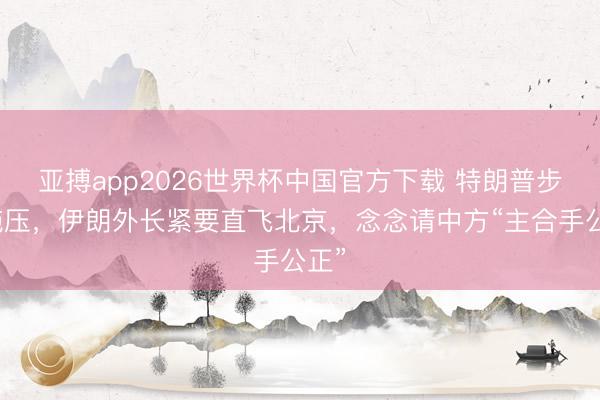 亚搏app2026世界杯中国官方下载 特朗普步步施压，伊朗外长紧要直飞北京，念念请中方“主合手公正”