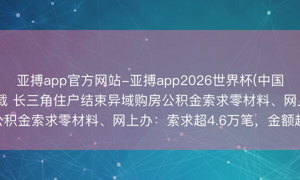 亚搏app官方网站-亚搏app2026世界杯(中国)IOS/Android官方下载 长三角住户结束异域购房公积金索求零材料、网上办：索求超4.6万笔，金额超74亿元
