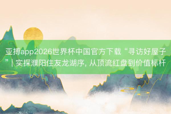 亚搏app2026世界杯中国官方下载 “寻访好屋子” | 实探濮阳住友龙湖序， 从顶流红盘到价值标杆