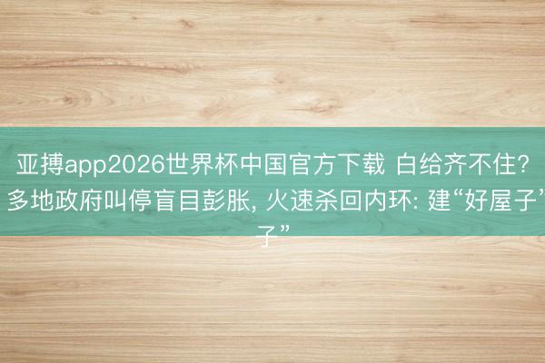 亚搏app2026世界杯中国官方下载 白给齐不住? 多地政府叫停盲目彭胀， 火速杀回内环: 建“好屋子”