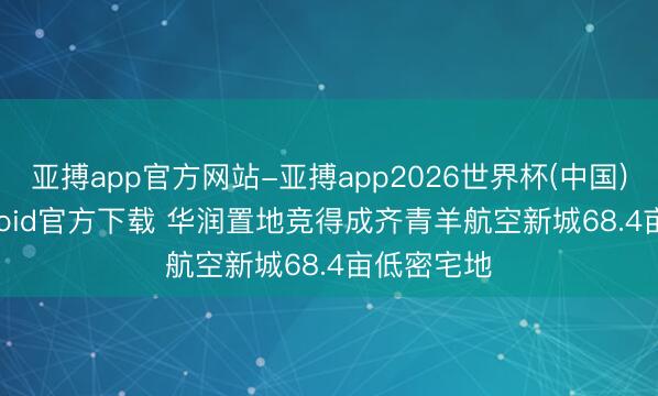 亚搏app官方网站-亚搏app2026世界杯(中国)IOS/Android官方下载 华润置地竞得成齐青羊航空新城68.4亩低密宅地