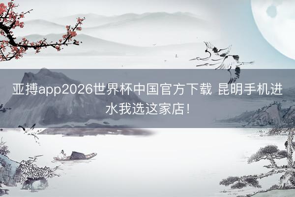 亚搏app2026世界杯中国官方下载 昆明手机进水我选这家店！
