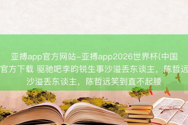 亚搏app官方网站-亚搏app2026世界杯(中国)IOS/Android官方下载 驱驰吧李昀锐生事沙溢丢东谈主，陈哲远笑到直不起腰