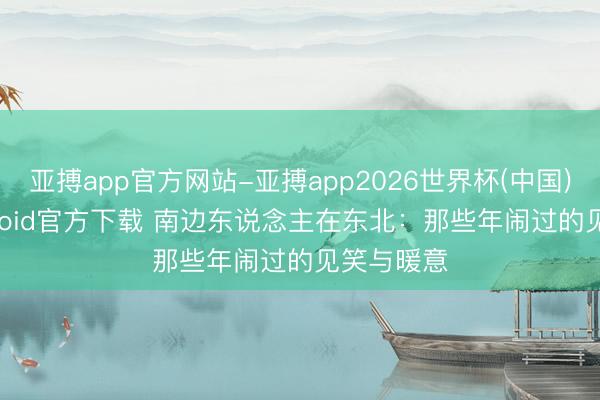 亚搏app官方网站-亚搏app2026世界杯(中国)IOS/Android官方下载 南边东说念主在东北：那些年闹过的见笑与暖意