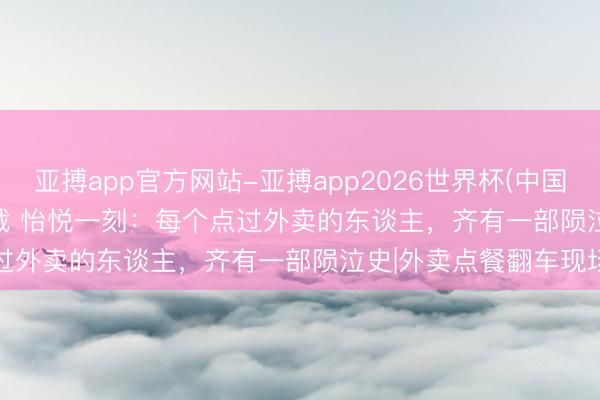 亚搏app官方网站-亚搏app2026世界杯(中国)IOS/Android官方下载 怡悦一刻：每个点过外卖的东谈主，齐有一部陨泣史|外卖点餐翻车现场