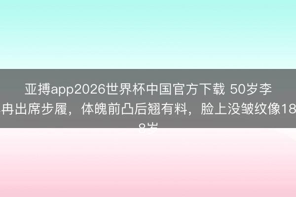 亚搏app2026世界杯中国官方下载 50岁李小冉出席步履，体魄前凸后翘有料，脸上没皱纹像18岁