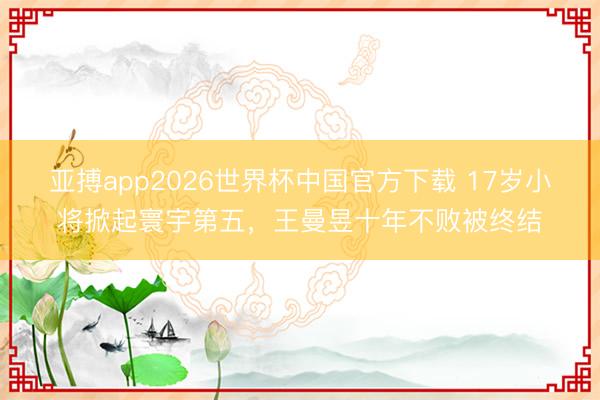 亚搏app2026世界杯中国官方下载 17岁小将掀起寰宇第五，王曼昱十年不败被终结