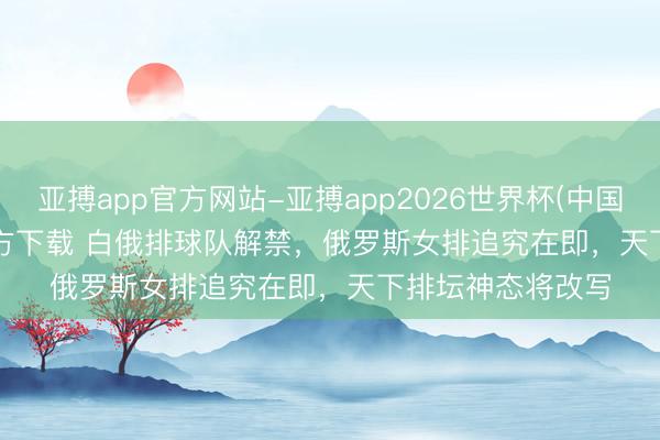 亚搏app官方网站-亚搏app2026世界杯(中国)IOS/Android官方下载 白俄排球队解禁，俄罗斯女排追究在即，天下排坛神态将改写