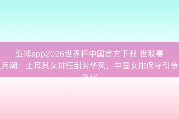亚搏app2026世界杯中国官方下载 世联赛练兵潮：土耳其女排狂刮芳华风，中国女排保守引争议