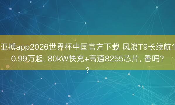 亚搏app2026世界杯中国官方下载 风浪T9长续航10.99万起， 80kW快充+高通8255芯片， 香吗?