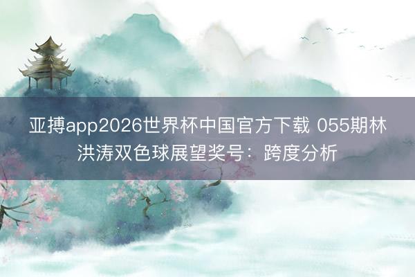 亚搏app2026世界杯中国官方下载 055期林洪涛双色球展望奖号：跨度分析