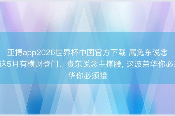 亚搏app2026世界杯中国官方下载 属兔东说念主， 这5月有横财登门、贵东说念主撑腰， 这波荣华你必须接