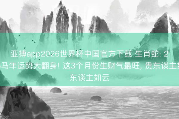 亚搏app2026世界杯中国官方下载 生肖蛇: 2026马年运势大翻身! 这3个月份生财气最旺， 贵东谈主如云