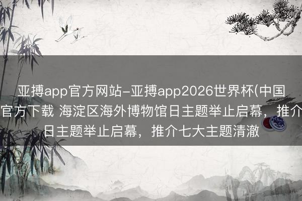 亚搏app官方网站-亚搏app2026世界杯(中国)IOS/Android官方下载 海淀区海外博物馆日主题举止启幕，推介七大主题清澈
