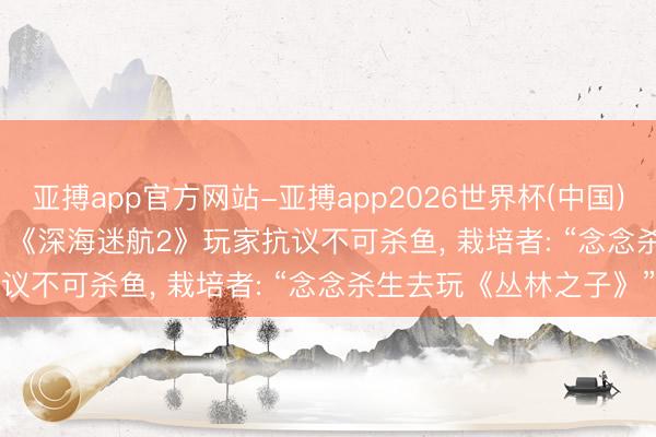 亚搏app官方网站-亚搏app2026世界杯(中国)IOS/Android官方下载 《深海迷航2》玩家抗议不可杀鱼， 栽培者: “念念杀生去玩《丛林之子》”