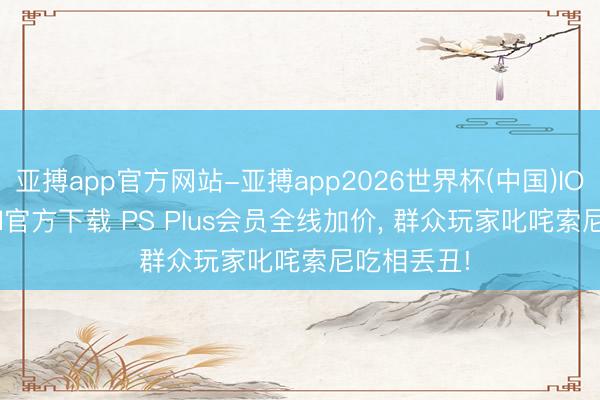 亚搏app官方网站-亚搏app2026世界杯(中国)IOS/Android官方下载 PS Plus会员全线加价， 群众玩家叱咤索尼吃相丢丑!