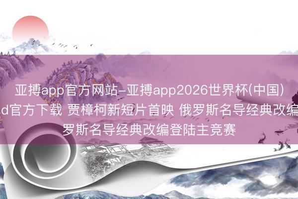 亚搏app官方网站-亚搏app2026世界杯(中国)IOS/Android官方下载 贾樟柯新短片首映 俄罗斯名导经典改编登陆主竞赛