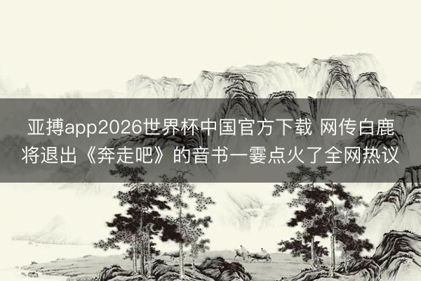 亚搏app2026世界杯中国官方下载 网传白鹿将退出《奔走吧》的音书一霎点火了全网热议