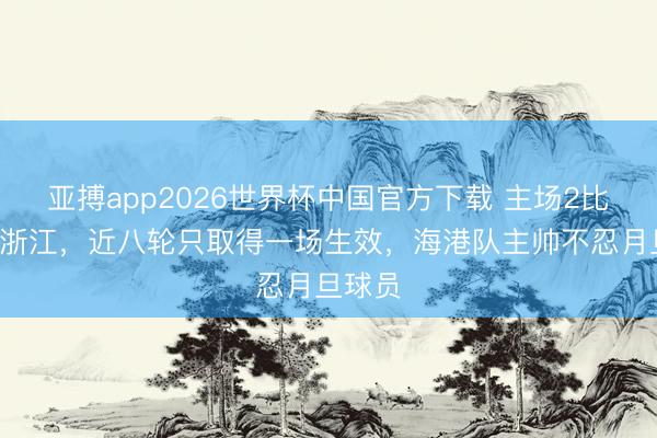 亚搏app2026世界杯中国官方下载 主场2比2战平浙江，近八轮只取得一场生效，海港队主帅不忍月旦球员