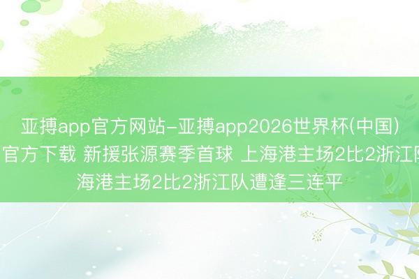 亚搏app官方网站-亚搏app2026世界杯(中国)IOS/Android官方下载 新援张源赛季首球 上海港主场2比2浙江队遭逢三连平