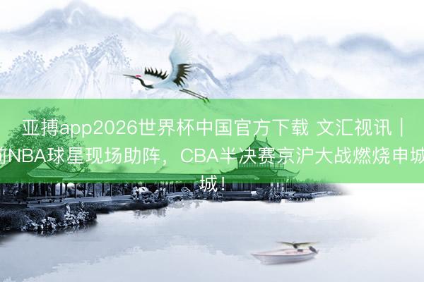 亚搏app2026世界杯中国官方下载 文汇视讯｜前NBA球星现场助阵，CBA半决赛京沪大战燃烧申城！