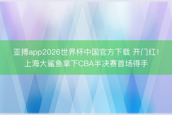 亚搏app2026世界杯中国官方下载 开门红！上海大鲨鱼拿下CBA半决赛首场得手