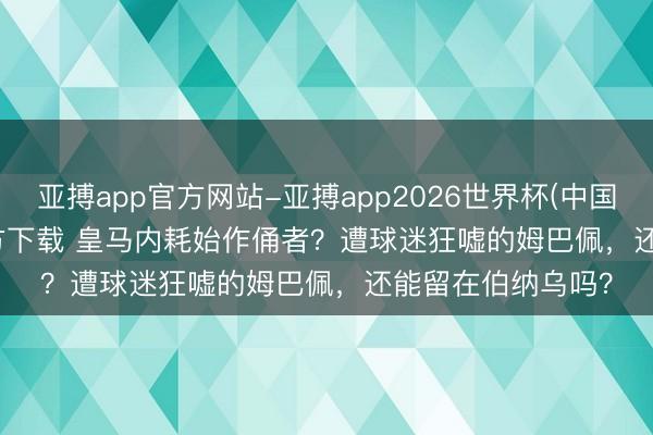 亚搏app官方网站-亚搏app2026世界杯(中国)IOS/Android官方下载 皇马内耗始作俑者？遭球迷狂嘘的姆巴佩，还能留在伯纳乌吗？