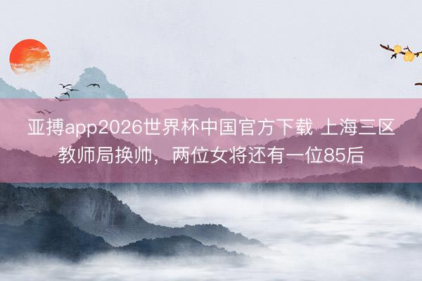 亚搏app2026世界杯中国官方下载 上海三区教师局换帅，两位女将还有一位85后