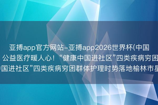 亚搏app官方网站-亚搏app2026世界杯(中国)IOS/Android官方下载 公益医疗暖人心！“健康中国进社区”四类疾病穷困群体护理时势落地榆林市星元病院