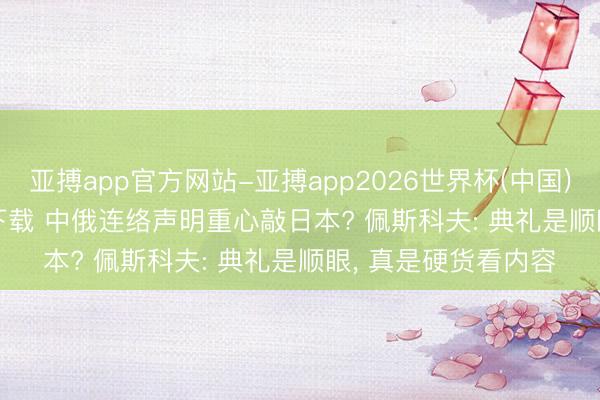 亚搏app官方网站-亚搏app2026世界杯(中国)IOS/Android官方下载 中俄连络声明重心敲日本? 佩斯科夫: 典礼是顺眼， 真是硬货看内容